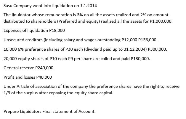 Sasu Company went into liquidation on 1.1.2014
The liquidator whose remuneration is 3% on all the assets realized and 2% on amount
distributed to shareholders (Preferred and equity) realized all the assets for P1,000,000.
Expenses of liquidation P18,000
Unsecured creditors (including salary and wages outstanding P12,000 P136,000.
10,000 6% preference shares of P30 each (dividend paid up to 31.12.2004) P300,000.
20,000 equity shares of P10 each P9 per share are called and paid P180,000.
General reserve P240,000
Profit and losses P40,000
Under Article of association of the company the preference shares have the right to receive
1/3 of the surplus after repaying the equity share capital.
Prepare Liquidators Final statement of Account.