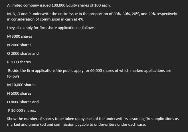A limited company issued 100,000 Equity shares of 100 each.
M, N, O and P underwrite the entire issue in the proportion of 30%, 30%, 20%, and 29% respectively
in consideration of commission in cash at 4%.
they also apply for firm share application as follows:
M 3000 shares
N 2000 shares
O 2000 shares and
P 3000 shares.
Beside the firm applications the public apply for 60,000 shares of which marked applications are
follows:
M 10,000 shares
N 6000 shares
O 8000 shares and
P 16,000 shares.
Show the number of shares to be taken up by each of the underwriters assuming firm applications as
marked and unmarked and commission payable to underwriters under each case.
