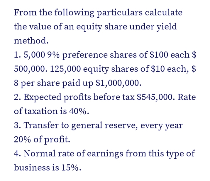 From the following particulars calculate
the value of an equity share under yield
method.
1. 5,000 9% preference shares of $100 each $
500,000. 125,000 equity shares of $10 each, $
8 per share paid up $1,000,000.
2. Expected profits before tax $545,000. Rate
of taxation is 40%.
3. Transfer to general reserve, every year
20% of profit.
4. Normal rate of earnings from this type of
business is 15%.