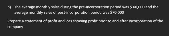 b) The average monthly sales during the pre-incorporation period was $ 60,000 and the
average monthly sales of post-incorporation period was $70,000
Prepare a statement of profit and loss showing profit prior to and after incorporation of the
company
