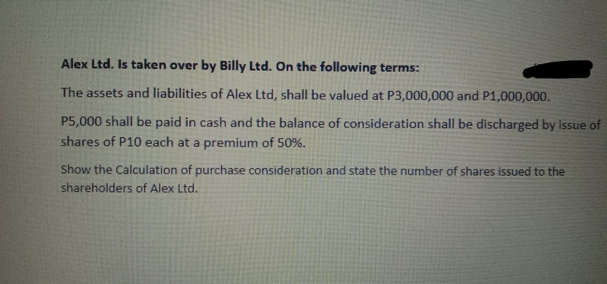 Alex Ltd. Is taken over by Billy Ltd. On the following terms:
The assets and liabilities of Alex Ltd, shall be valued at P3,000,000 and P1,000,000.
P5,000 shall be paid in cash and the balance of consideration shall be discharged by issue of
shares of P10 each at a premium of 50%.
Show the Calculation of purchase consideration and state the number of shares issued to the
shareholders of Alex Ltd.
