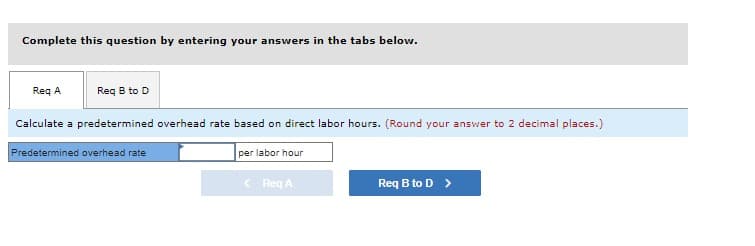 Complete this question by entering your answers in the tabs below.
Req B to D
Req A
Calculate a predetermined overhead rate based on direct labor hours. (Round your answer to 2 decimal places.)
Predetermined overhead rate
per labor hour
< Req A
Req B to D >