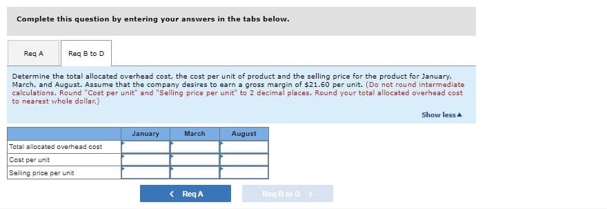Complete this question by entering your answers in the tabs below.
Req A
Req B to D
Determine the total allocated overhead cost, the cost per unit of product and the selling price for the product for January,
March, and August. Assume that the company desires to earn a gross margin of $21.60 per unit. (Do not round intermediate
calculations. Round "Cost per unit" and "Selling price per unit" to 2 decimal places. Round your total allocated overhead cost
to nearest whole dollar.)
Show less
Total allocated overhead cost
Cost per unit
Selling price per unit
January
March
< Req A
August
Req B to D >