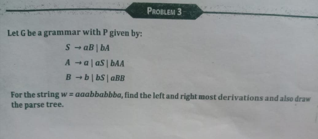 PROBLEM 3
Let G be a grammar with P given by:
S - aB | bA
A a| aS | bAA
B -b| bS| aBB
1)
For the string w = aaabbabbba, find the left and right most derivations and also draw
the parse tree.
