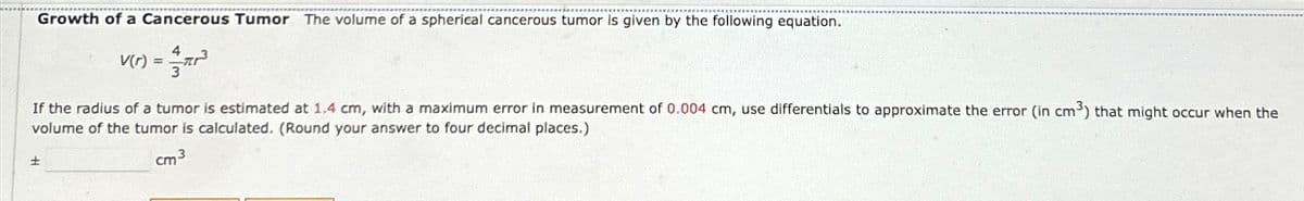 Growth of a Cancerous Tumor The volume of a spherical cancerous tumor is given by the following equation.
4
V(r) = ar²³
If the radius of a tumor is estimated at 1.4 cm, with a maximum error in measurement of 0.004 cm, use differentials to approximate the error (in cm3) that might occur when the
volume of the tumor is calculated. (Round your answer to four decimal places.)
+
cm³
3