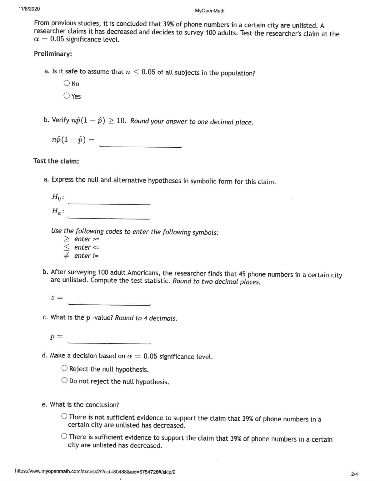 11/8/2020
MyOpenMath
From previous studies, it is concluded that 39% of phone numbers in a certain city are unlisted. A
researcher claims it has decreased and decides to survey 100 adults. Test the researcher's claim at the
a = 0.05 significance level.
Preliminary:
a. Is it safe to assume that n < 0.05 of all subjects in the population?
O No
O Yes
b. Verify np (1 – p) > 10. Round your answer to one decimal place.
пр(1 — р) —
Test the claim:
a. Express the null and alternative hypotheses in symbolic form for this claim.
Ho:
H.:
Use the following codes to enter the following symbols:
> enter >=
< enter <=
enter !=
b. After surveying 100 adult Americans, the researcher finds that 45 phone numbers in a certain city
are unlisted. Compute the test statistic. Round to two decimal places.
c. What is the p -value? Round to 4 decimals.
p =
d. Make a decision based on a = 0.05 significance level.
O Reject the null hypothesis.
O Do not reject the null hypothesis.
e. What is the conclusion?
O There is not sufficient evidence to support the claim that 39% of phone numbers in a
certain city are unlisted has decreased.
O There is sufficient evidence to support the claim that 39% of phone numbers in a certain
city are unlisted has decreased.
2/4
https://www.myopenmath.com/lassess2/?cid%3D80488&aid%3D5754728#/skip/6
