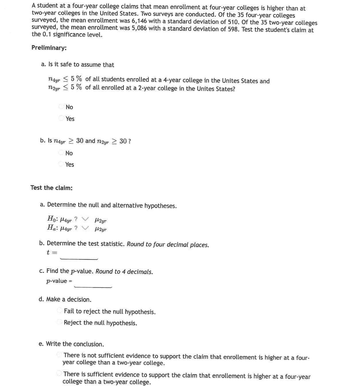 A student at a four-year college claims that mean enrollment at four-year colleges is higher than at
two-year colleges in the United States. Two surveys are conducted. Of the 35 four-year colleges
surveyed, the mean enrollment was 6,146 with a standard deviation of 510. Of the 35 two-year colleges
surveyed, the mean enrollment was 5,086 with a standard deviation of 598. Test the student's claim at
the 0.1 significance level.
b. Is n4yr 2 30 and nzyr
Preliminary:
a. Is it safe to assume that
< 5 % of all students enrolled at a 4-year college in the Unites States and
NAyr
n2ur < 5 % of all enrolled at a 2-year college in the Unites States?
O No
O Yes
b. Is n4yr 2 30 and n2yr 2 30 ?
O No
Yes
Test the claim:
a. Determine the null and alternative hypotheses.
Ho: 4yr
? V M2yr
Ha: µ4yr ? V 42yr
b. Determine the test statistic. Round to four decimal places.
t =
c. Find the p-value. Round to 4 decimals.
p-value
d. Make a decision.
Fail to reject the null hypothesis.
Reject the null hypothesis.
e. Write the conclusion.
O There is not sufficient evidence to support the claim that enrollement is higher at a four-
year college than a two-year college.
There is sufficient evidence to support the claim that enrollement is higher at a four-year
college than a two-year college.
