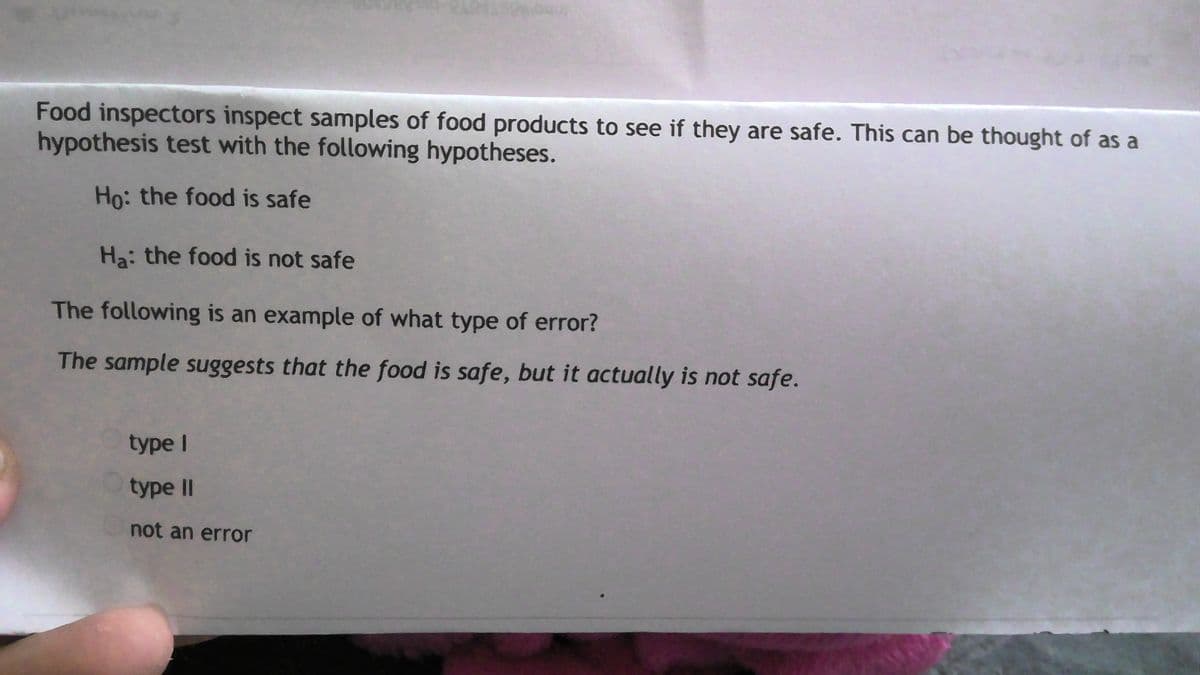 Food inspectors inspect samples of food products to see if they are safe. This can be thought of as a
hypothesis test with the following hypotheses.
Ho: the food is safe
Ha: the food is not safe
The following is an example of what type of error?
The sample suggests that the food is safe, but it actually is not safe.
type I
type II
not an error
