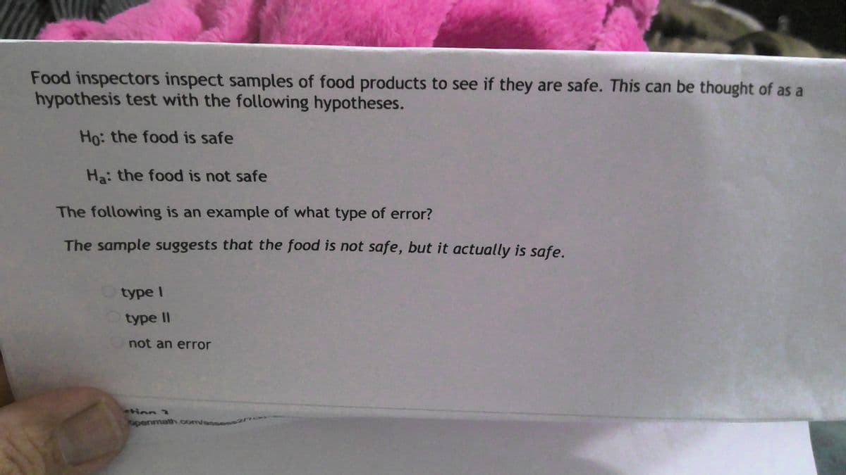 Food inspectors inspect samples of food products to see if they are safe. This can be thought of as a
hypothesis test with the following hypotheses.
Ho: the food is safe
Ha: the food is not safe
The following is an example of what type of error?
The sample suggests that the food is not safe, but it actually is safe.
type I
type II
not an error
tinn 2
openmath.com/an
