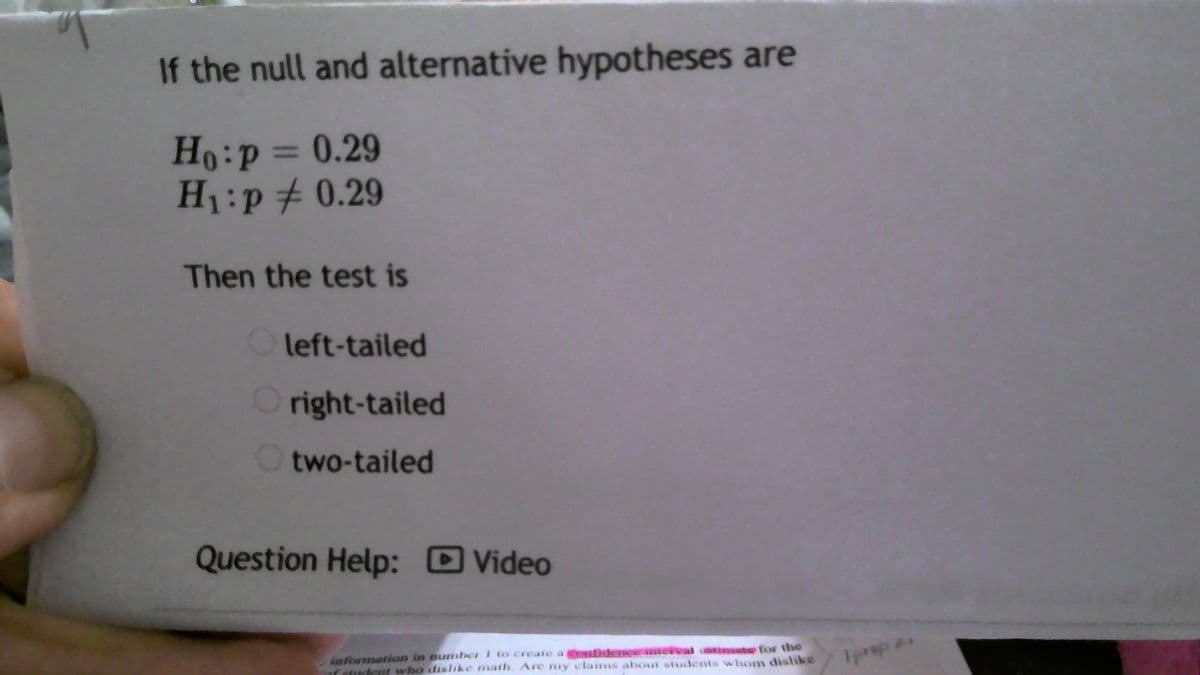 If the null and alternative hypotheses are
Ho:P3D0.29
H1:p# 0.29
Then the test is
Oleft-tailed
Oright-tailed
two-tailed
Question Help: Video
information in number i to create a ofidence interval catimate for the
aCatudent who dislike math Are my claims about students whom dislike
I prep
