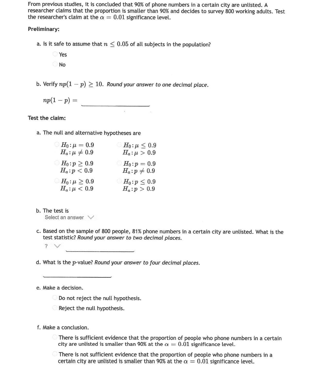 From previous studies, it is concluded that 90% of phone numbers in a certain city are unlisted. A
researcher claims that the proportion is smaller than 90% and decides to survey 800 working adults. Test
the researcher's claim at the a = 0.01 significance level.
Preliminary:
a. Is it safe to assume that n < 0.05 of all subjects in the population?
O Yes
No
b. Verify np(1 – p) > 10. Round your answer to one decimal place.
пр(1 — р) %3
Test the claim:
a. The null and alternative hypotheses are
Ο Ho: μ= 0.9
Ha: µ + 0.9
Но: и < 0.9
Ha:µ > 0.9
O Ho:p 2 0.9
Ha:p < 0.9
Ho:p = 0.9
Ha:p + 0.9
Ho:µ > 0.9
Ha:µ < 0.9
O Ho:p < 0.9
H.:p > 0.9
b. The test is
Select an answer
c. Based on the sample of 800 people, 81% phone numbers in a certain city are unlisted. What is the
test statistic? Round your answer to two decimal places.
? V
d. What is the p-value? Round your answer to four decimal places.
e. Make a decision.
Do not reject the null hypothesis.
O Reject the null hypothesis.
f. Make a conclusion.
O There is sufficient evidence that the proportion of people who phone numbers in a certain
city are unlisted is smaller than 90% at the a = 0.01 significance level.
There is not sufficient evidence that the proportion of people who phone numbers in a
certain city are unlisted is smaller than 90% at the a
0.01 significance level.
