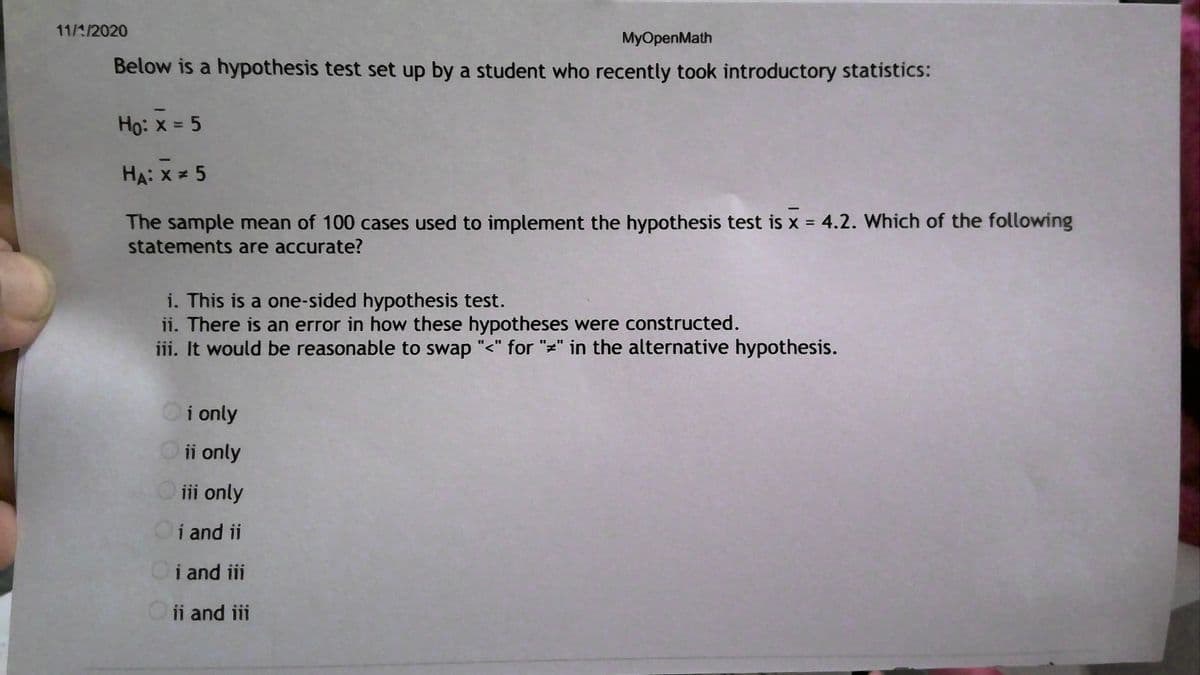 11/1/2020
MyOpenMath
Below is a hypothesis test set up by a student who recently took introductory statistics:
Ho: x = 5
HA: x = 5
The sample mean of 100 cases used to implement the hypothesis test is x = 4.2. Which of the following
statements are accurate?
i. This is a one-sided hypothesis test.
ii. There is an error in how these hypotheses were constructed.
iii. It would be reasonable to swap "<" for "=" in the alternative hypothesis.
Oi only
O i only
O ii only
Oi and ii
Oi and iii
Oii and iii
