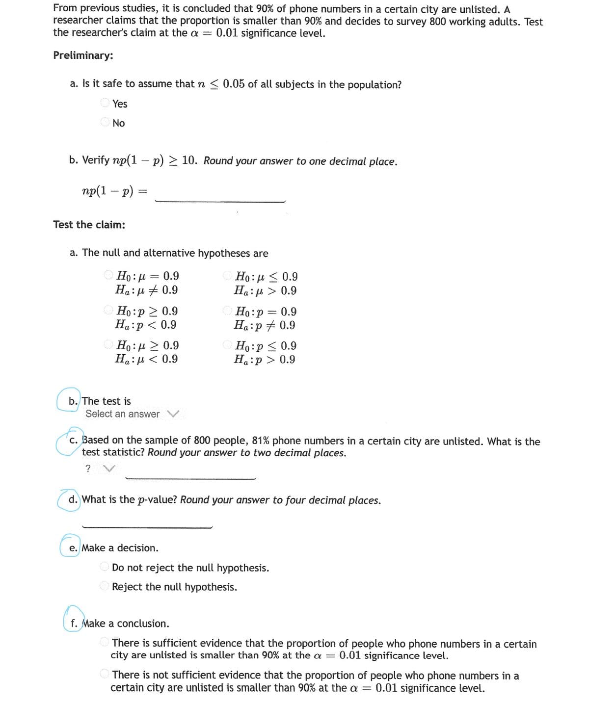 From previous studies, it is concluded that 90% of phone numbers in a certain city are unlisted. A
researcher claims that the proportion is smaller than 90% and decides to survey 800 working adults. Test
the researcher's claim at the a = 0.01 significance level.
Preliminary:
a. Is it safe to assume that n < 0.05 of all subjects in the population?
O Yes
No
b. Verify np(1 – p) > 10. Round your answer to one decimal place.
пр(1 — р) %3
Test the claim:
a. The null and alternative hypotheses are
OHọ: u = 0.9
Ha:µ + 0.9
Но: и < 0.9
Ha: u > 0.9
O Ho:p 2 0.9
Ha:p < 0.9
Но:р — 0.9
Ha:p + 0.9
O Ho: u > 0.9
Ha:µ < 0.9
O Ho:p < 0.9
Ha:p > 0.9
b. The test is
Select an answer
c. Based on the sample of 800 people, 81% phone numbers in a certain city are unlisted. What is the
test statistic? Round your answer to two decimal places.
? V
d. What is the p-value? Round your answer to four decimal places.
e. Make a decision.
Do not reject the null hypothesis.
Reject the null hypothesis.
f. Make a conclusion.
O There is sufficient evidence that the proportion of people who phone numbers in a certain
city are unlisted is smaller than 90% at the a = 0.01 significance level.
There is not sufficient evidence that the proportion of people who phone numbers in a
certain city are unlisted is smaller than 90% at the a
0.01 significance level.
