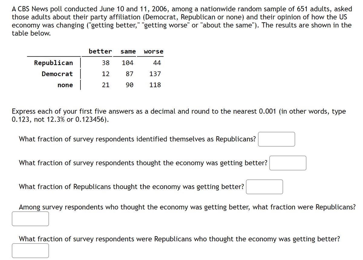 A CBS News poll conducted June 10 and 11, 2006, among a nationwide random sample of 651 adults, asked
those adults about their party affiliation (Democrat, Republican or none) and their opinion of how the US
economy was changing ("getting better," "getting worse" or "about the same"). The results are shown in the
table below.
better
same
worse
Republican
38
104
44
Democrat
12
87
137
none
21
90
118
Express each of your first five answers as a decimal and round to the nearest 0.001 (in other words, type
0.123, not 12.3% or 0.123456).
What fraction of survey respondents identified themselves as Republicans?
What fraction of survey respondents thought the economy was getting better?
What fraction of Republicans thought the economy was getting better?
Among survey respondents who thought the economy was getting better, what fraction were Republicans?
What fraction of survey respondents were Republicans who thought the economy was getting better?
