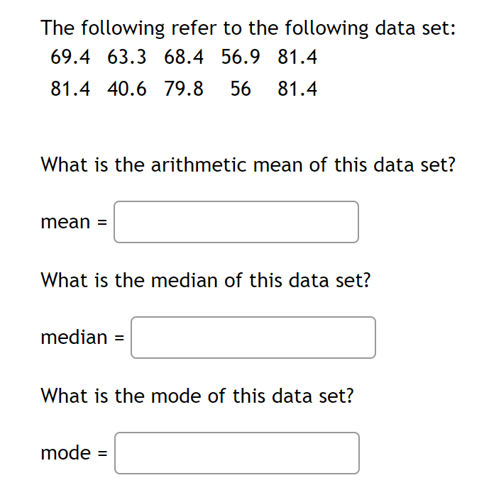 The following refer to the following data set:
69.4 63.3 68.4 56.9 81.4
81.4 40.6 79.8
56
81.4
What is the arithmetic mean of this data set?
mean =
What is the median of this data set?
median =
What is the mode of this data set?
mode =

