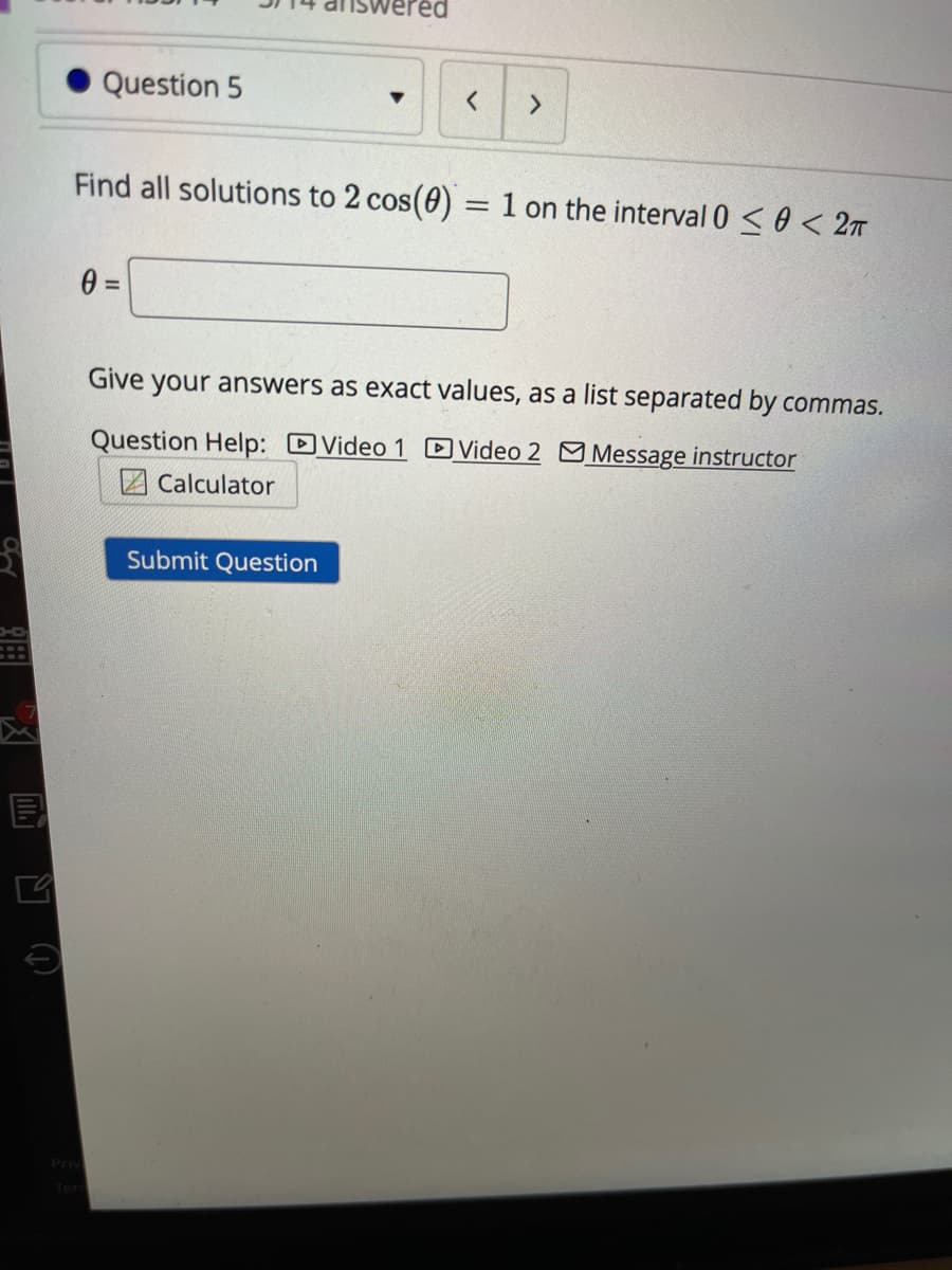 vered
Question 5
Find all solutions to 2 cos(0) = 1 on the interval 0 < 0 < 27
Give your answers as exact values, as a list separated by commas.
Question Help: Video 1 DVideo 2 M Message instructor
Z Calculator
Submit Question
Priv
Ter
