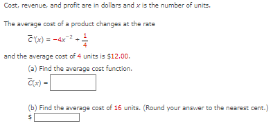 Cost, revenue, and profit are in dollars and x is the number of units.
The average cost of a product changes at the rate
T'(x) =
4
and the average cost of 4 units is $12.00.
(a) Find the average cost function.
C(x) =
(b) Find the average cost of 16 units. (Round your answer to the nearest cent.)
$
1/4