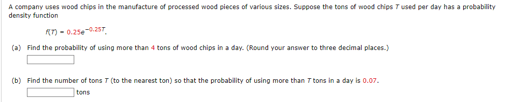 A company uses wood chips in the manufacture of processed wood pieces of various sizes. Suppose the tons of wood chips T used per day has a probability
density function
f(T) = 0.25e-0.25T
(a) Find the probability of using more than 4 tons of wood chips in a day. (Round your answer to three decimal places.)
(b) Find the number of tons 7 (to the nearest ton) so that the probability of using more than 7 tons in a day is 0.07.
tons