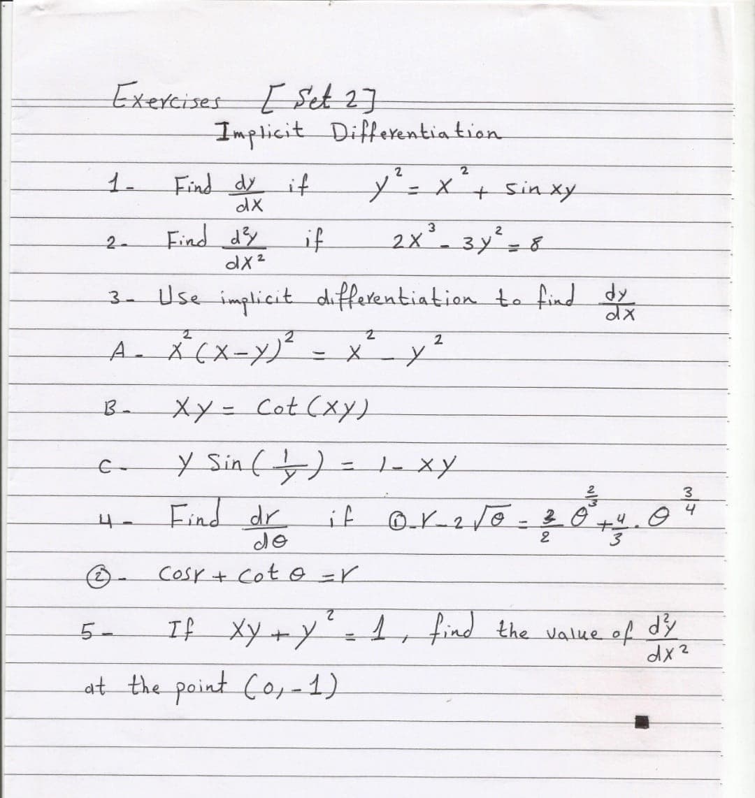 Exercises E Set 2]
Implicit Differentia tion
1.
Find dy
y'=x'+ sinxy
if
%3D
dX
Find d3y
if
2x- 3y=8
2.
dx2
3- Use implicit differentiation to find dy
2
B.
Xy= Cot (xY)
y Sinf)= 1-xy
Find dr
3.
4
if
%3D
de
Cosr+ Cot 0=r
If Xy +y= , find the value of dy
5-
dx2
at the point Co,-1).
