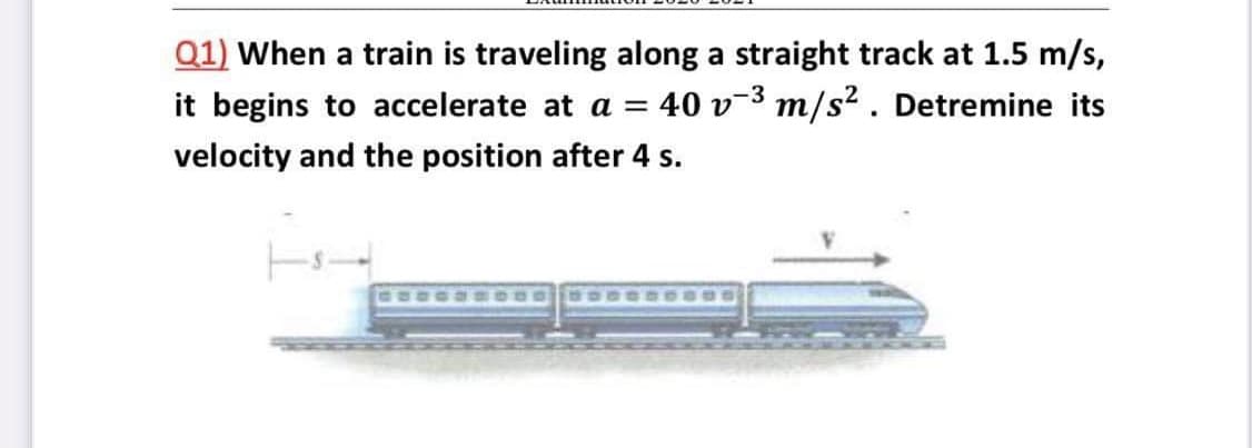 Q1) When a train is traveling along a straight track at 1.5 m/s,
it begins to accelerate at a =
40 v-3 m/s² . Detremine its
velocity and the position after 4 s.
