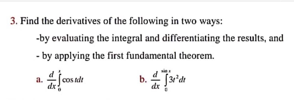 3. Find the derivatives of the following in two ways:
-by evaluating the integral and differentiating the results, and
- by applying the first fundamental theorem.
d
sin x
d
а.
cos tdt
b. 4 [31°dt
dx
dr
