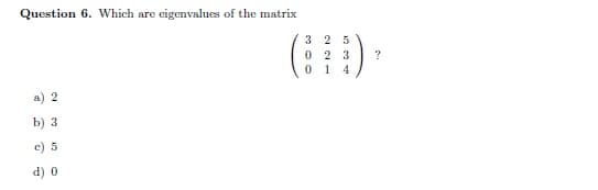 Question 6. Which are eigenvalues of the matrix
3 25
0 2 3
1 4
a) 2
b) 3
c) 5
d) 0
