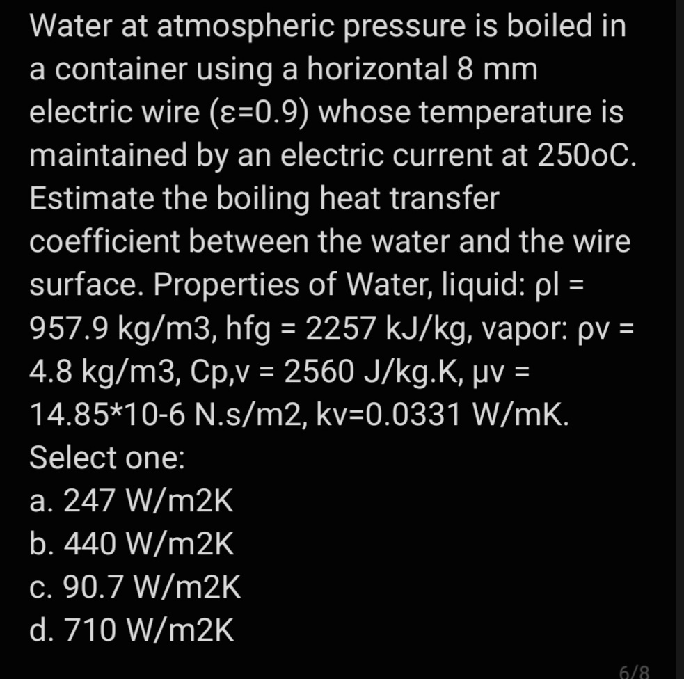 Water at atmospheric pressure is boiled in
a container using a horizontal 8 mm
electric wire (ɛ=0.9) whose temperature is
maintained by an electric current at 2500C.
Estimate the boiling heat transfer
coefficient between the water and the wire
surface. Properties of Water, Iliquid: pl =
957.9 kg/m3, hfg = 2257 kJ/kg, vapor: pv =
4.8 kg/m3, Cp,V = 2560 J/kg.K, µv =
14.85*10-6 N.s/m2, kv=0.0331 W/mK.
Select one:
a. 247 W/m2K
b. 440 W/m2K
c. 90.7 W/m2K
d. 710 W/m2K
6/8
