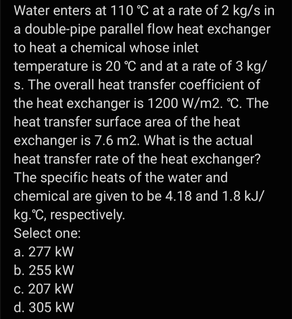 Water enters at 110 °C at a rate of 2 kg/s in
a double-pipe parallel flow heat exchanger
to heat a chemical whose inlet
temperature is 20 °C and at a rate of 3 kg/
s. The overall heat transfer coefficient of
the heat exchanger is 1200 W/m2. °C. The
heat transfer surface area of the heat
exchanger is 7.6 m2. What is the actual
heat transfer rate of the heat exchanger?
The specific heats of the water and
chemical are given to be 4.18 and 1.8 kJ/
kg.°C, respectively.
Select one:
a. 277 kW
b. 255 kW
c. 207 kW
d. 305 kW
