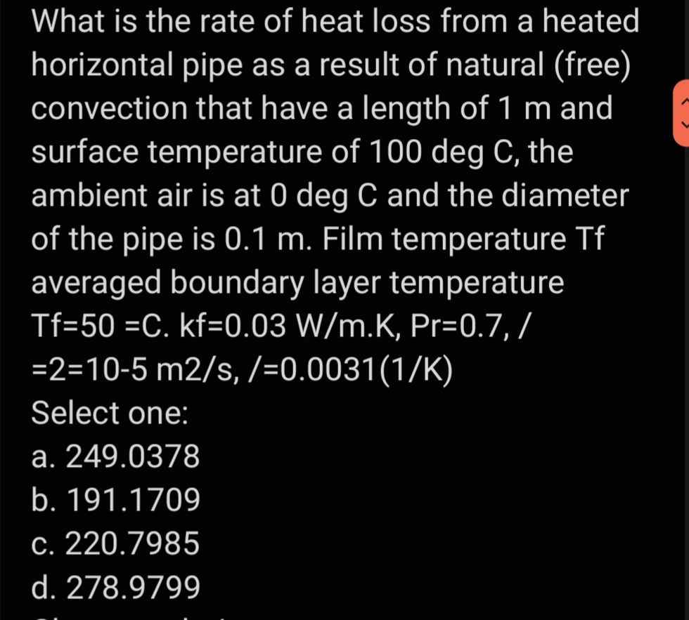 What is the rate of heat loss from a heated
horizontal pipe as a result of natural (free)
convection that have a length of 1 m and
surface temperature of 100 deg C, the
ambient air is at 0 deg C and the diameter
of the pipe is 0.1 m. Film temperature Tf
averaged boundary layer temperature
Tf=50 =C. kf=0.03 W/m.K, Pr=0.7, /
=2=10-5 m2/s, /=0.0031(1/K)
Select one:
a. 249.0378
b. 191.1709
c. 220.7985
d. 278.9799
