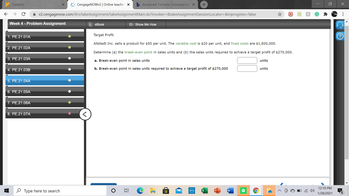 Content
CengageNOWv2| Online teachin x
Answered: Ferrante Company sel X
A v2.cengagenow.com/ilrn/takeAssignment/takeAssignmentMain.do?invoker=&takeAssignmentSessionLocator=&inprogress=false
Week 4 - Problem Assignment
еBook
Show Me How
1. PE.21.01A
Target Profit
Altstadt Inc. sells a product for $50 per unit. The variable cost is $20 per unit, and fixed costs are $1,800,000.
2. PE.21.02A
Determine (a) the break-even point in sales units and (b) the sales units required to achieve a target profit of $270,000.
3. РЕ.21.03А
a. Break-even point in sales units
units
4. PE.21.03B
b. Break-even point in sales units required to achieve a target profit of $270,000
units
5. PE.21.04A
6. PE.21.05A
7. PE.21.06A
8. PE.21.07A
12:10 PM
O Type here to search
w
DEL
1/28/2021
8.
...
