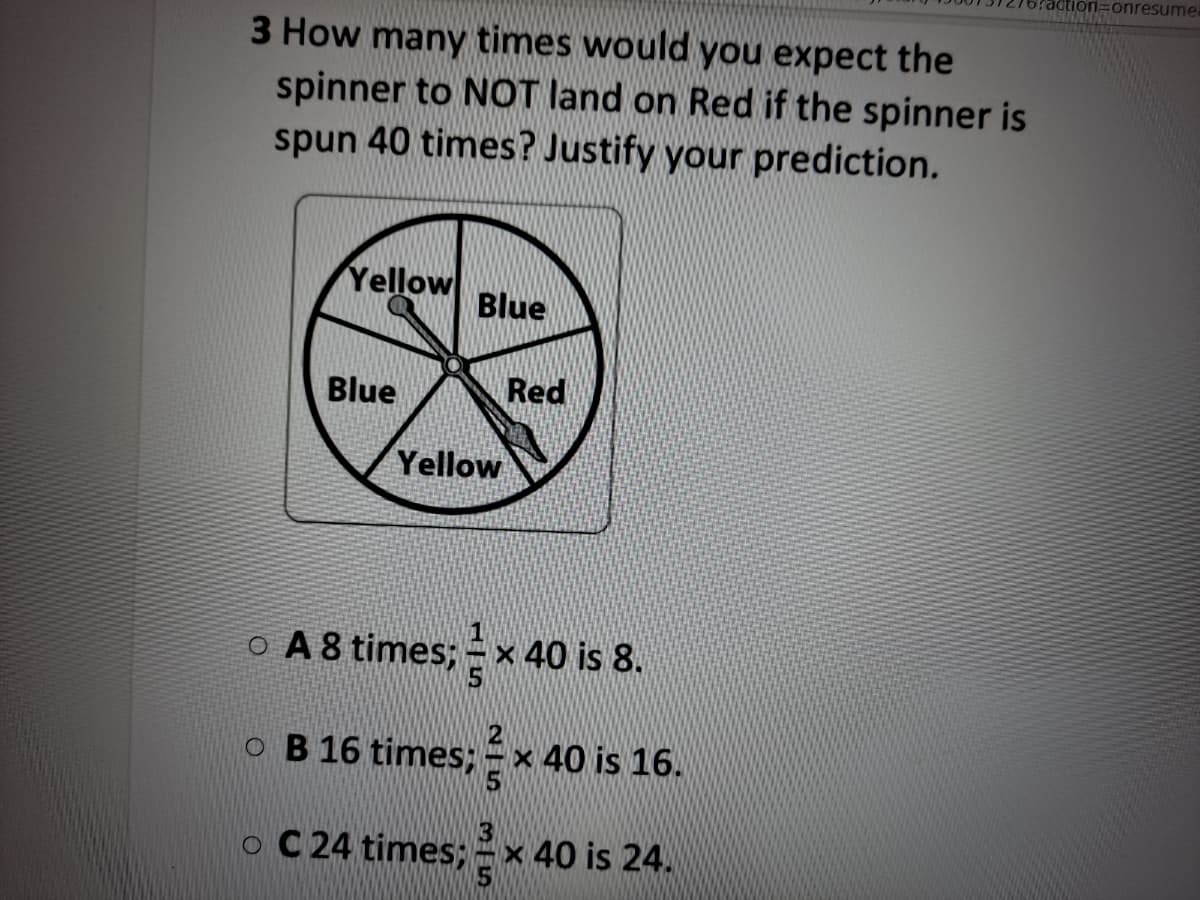 tion=onresume
3 How many times would you expect the
spinner to NOT land on Red if the spinner is
spun 40 times? Justify your prediction.
Yellow
Blue
Blue
Red
Yellow
O A 8 times; = x 40 is 8.
O B
16 times;
40 is 16.
O C 24 times; =x 40 is 24.
