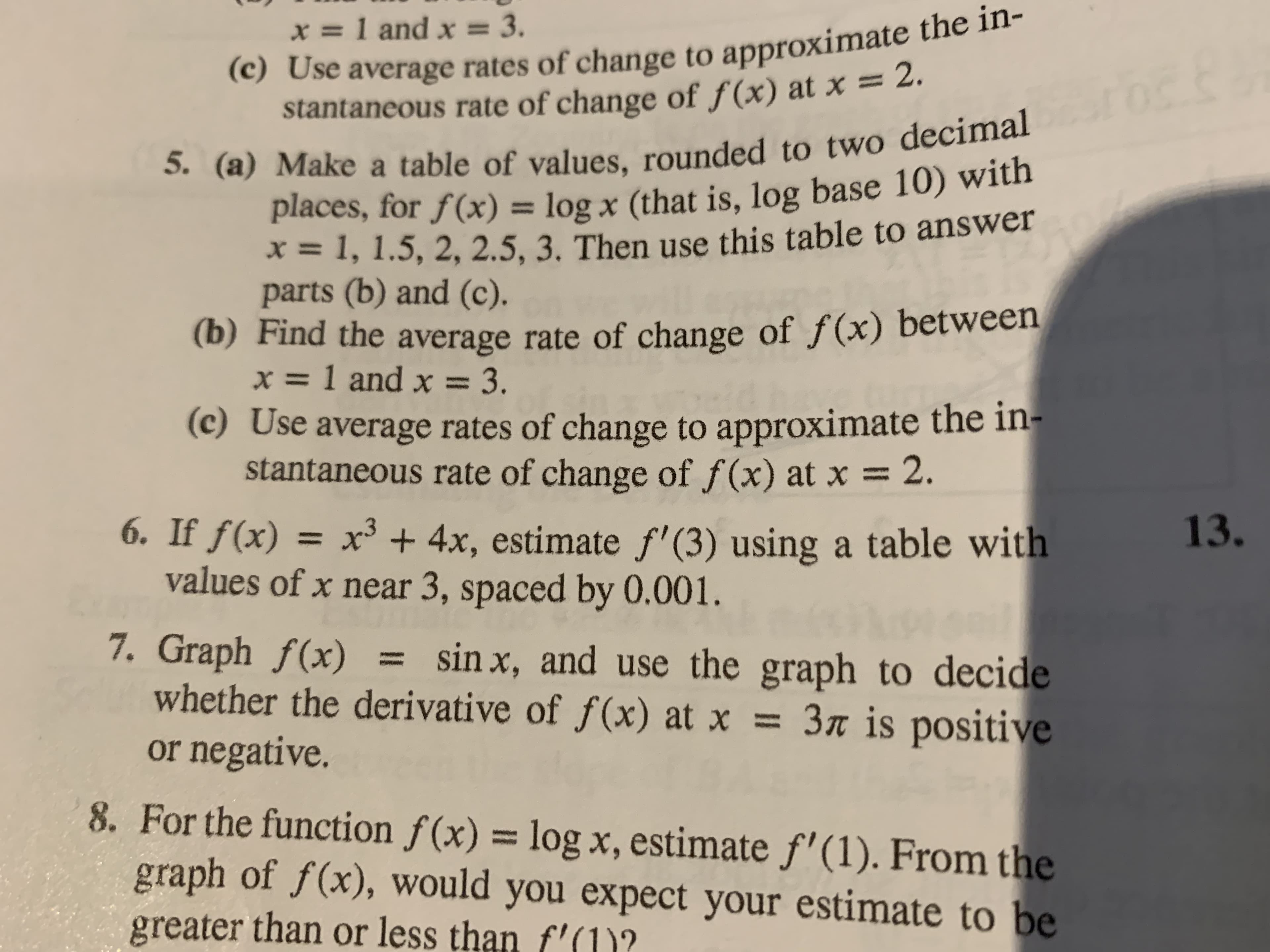 (c) Use average rates of change to approximate the in-
stantaneous rate of change of f(x) at x = 2.
5. (a) Make a table of values, rounded to two decimal
places, for f(x) = log x (that is, log base 10) with
=1, 1.5, 2, 2.5, 3. Then use this table to answer
parts (b) and (c).
(b) Find the average rate of change of f(x) between
=1 and x 3.
(c) Use average rates of change to approximate the in-
stantaneous rate of change of f (x) at x
x=1 and x = 3.
2.
6. If f(x) = x3 4x, estimate f' (3) using a table with
values of x near 3, spaced by 0.001.
7. Graph f(x)
whether the derivative of f(x) at x = 3« is positive
or negative.
13.
sin x, and use the graph to decide
8. For the function f(x) = log x, estimate f'(1). From the
graph of f(x), would you expect your estimate to be
greater than or less than f'(1)?
