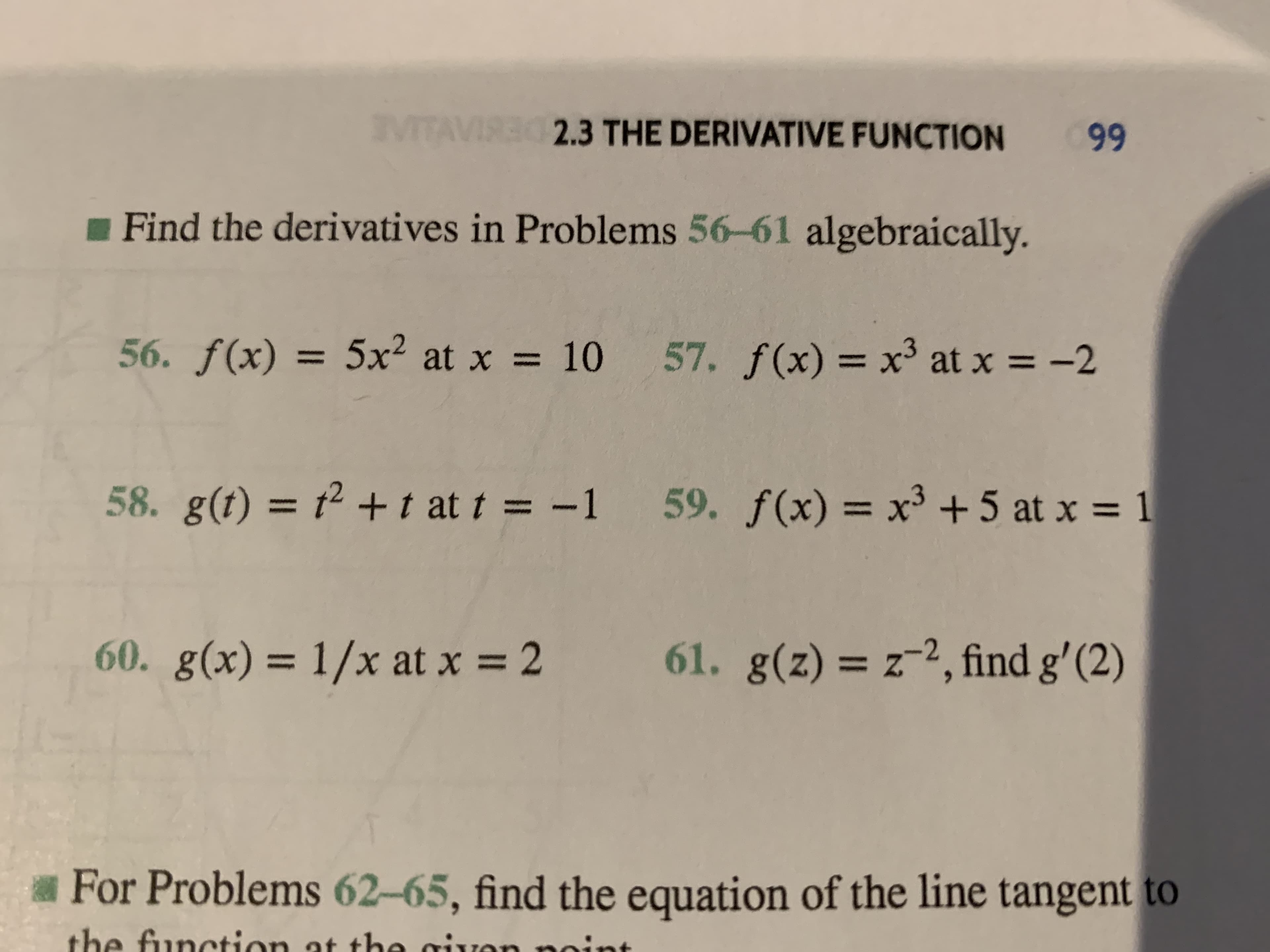 VITAVIRE S3 THE DERIVATIVE FUNCTION
99
Find the derivatives in Problems 56-61 algebraically.
56. f(x) = 5x2 at x
57. f(x) = x3 at x
10
-2
58. g(t) = 2 t at t = -1
59. f(x) x3 +5 at x
1
61. g(z) z2, find g' (2)
60. g(x)=
1/x at x=2
Z
For Problems 62-65, find the equation of the line tangent to
the function at the givon
nin
