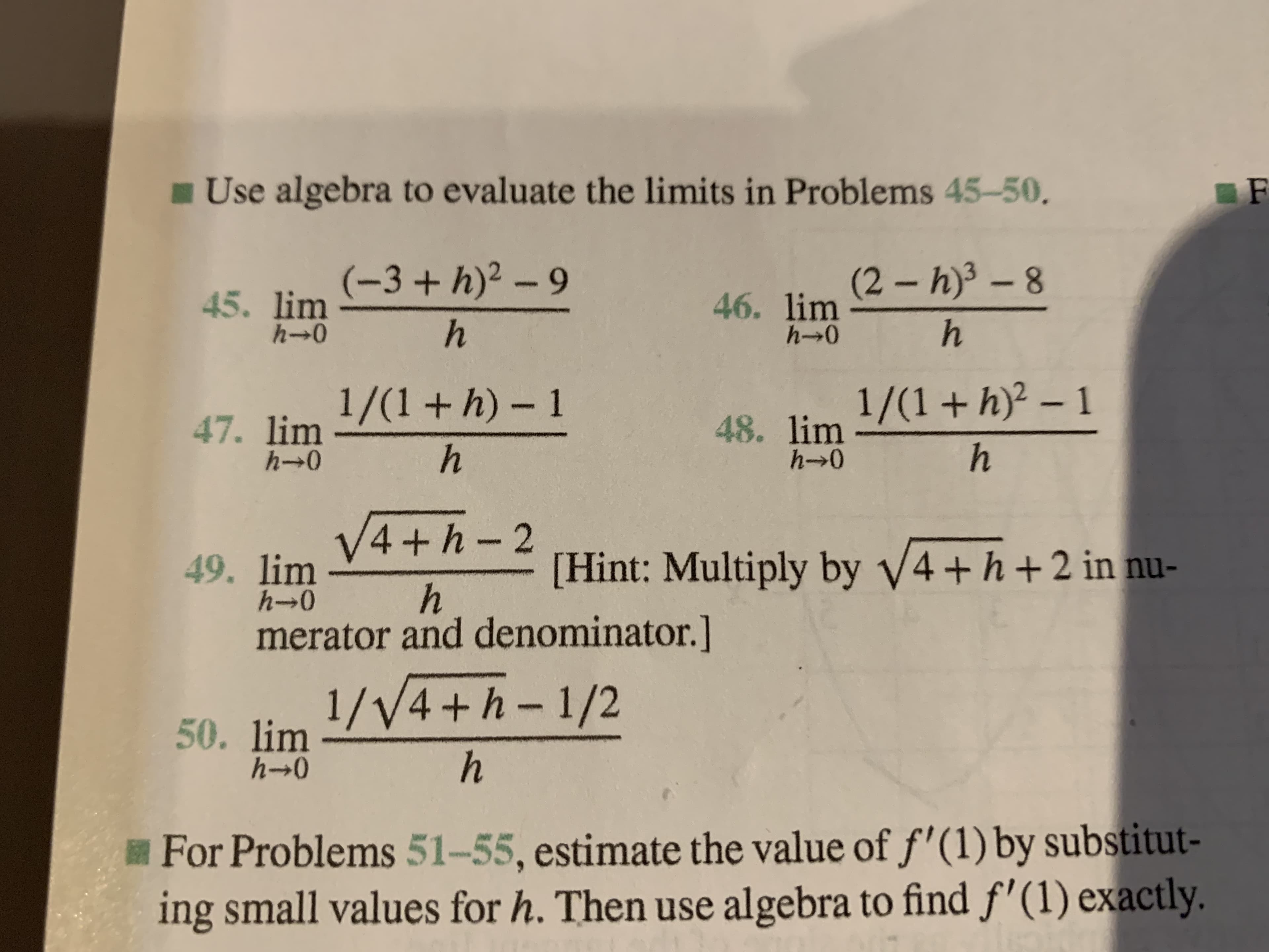 Use algebra to evaluate the limits in Problems 45-50.
F
45. lim3+h)2 -9
h
46. lim 2-h)3 -8
h
45. lim
h-o
h 0
47. lim +h) 1
h
48. lim /(1+h)2 - 1
h
h-0
h- 0
49. limV4 h-2
h
[Hint: Multiply by V4+ h+2 in nu-
h-o
merator and denominator.]
50. limV4+h-1/2
hO
For Problems 51-55, estimate the value of f'(1) by substitut-
ing small values for h. Then use algebra to find f'(1) exactly.
