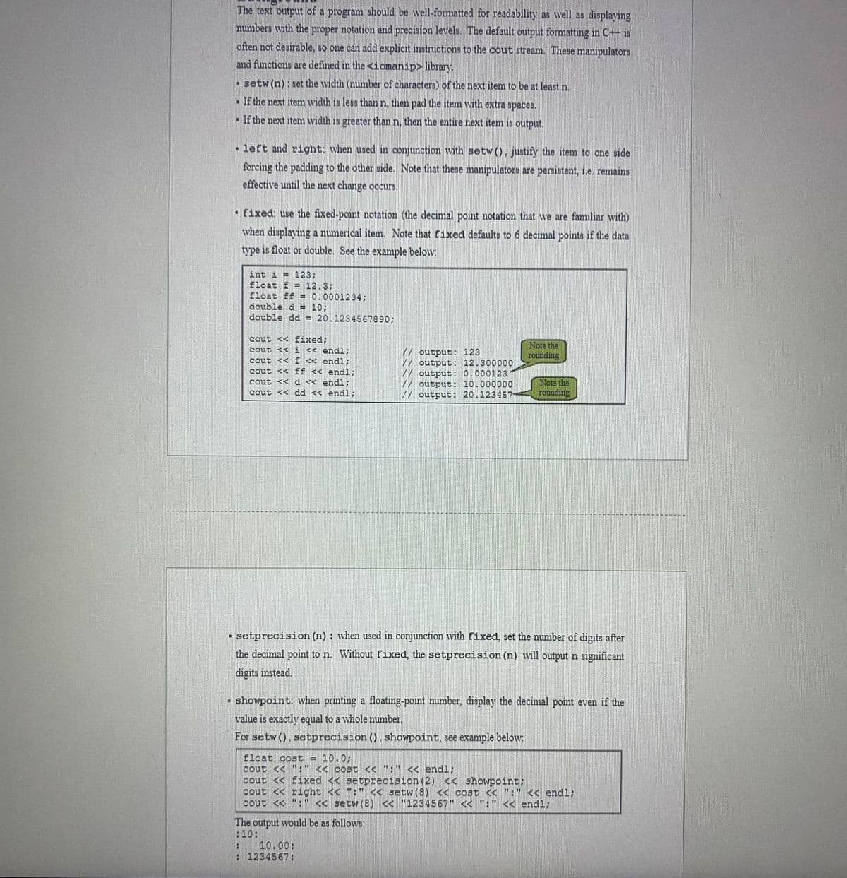 The text output of a program should be well-formatted for readability as well as displaying
numbers with the proper notation and precision levels. The default output formatting in C++ is
often not desirable, so one can add explicit instructions to the cout stream. These manipulators
and functions are defined in the <iomanip> library.
O setw (n): set the width (number of characters) of the next item to be at least n.
• If the next item width is less than n, then pad the item with extra spaces.
• If the next item width is greater than n, then the entire next item is output.
• left and right: when used in conjunction with setw (), justify the item to one side
forcing the padding to the other side. Note that these manipulators are persistent, i.e. remains
effective until the next change occurs.
• fixed: use the fixed-point notation (the decimal point notation that we are familiar with)
when displaying a numerical item. Note that fixed defaults to 6 decimal points if the data
type is float or double. See the example below:
int i = 123;
float f = 12.3;
float ff = 0.0001234;
double d = 10;
ble dd = 20.123456789o;
cout << £ixed;
cout << i < endl;
sout << E << endl;
Note the
roundine
// output: 123
// output: 12.300000
// output: 0.000123
// output: 10.000000
// output: 20.123457
cout << EE
cut << d << endl:
endl;
Note the
rounding
cout << dd << endl;
• setprecision (n) : when used in conjunction wvith fixed, set the number of digits after
the decimal point to n. Without fixed, the setprecision (n) will output n sigmificant
digits instead.
• showpoint: when printing a floating-point mumber, display the decimal point even if the
value is exactly equal to a whole number.
For setw (), setprecision (), showpoint, see example below:
float cost = 10.0;
cout << ":" < cost < ":" << endl;
cout << fixed << setprecision (2) < showpoint;
cout << right << ":" << setw (8) << cost << ":" << endl;
cout << ":" << setw(8) << "1234567" << ":" << endl;
The output would be as follows:
:10:
10.00:
: 1234567:
