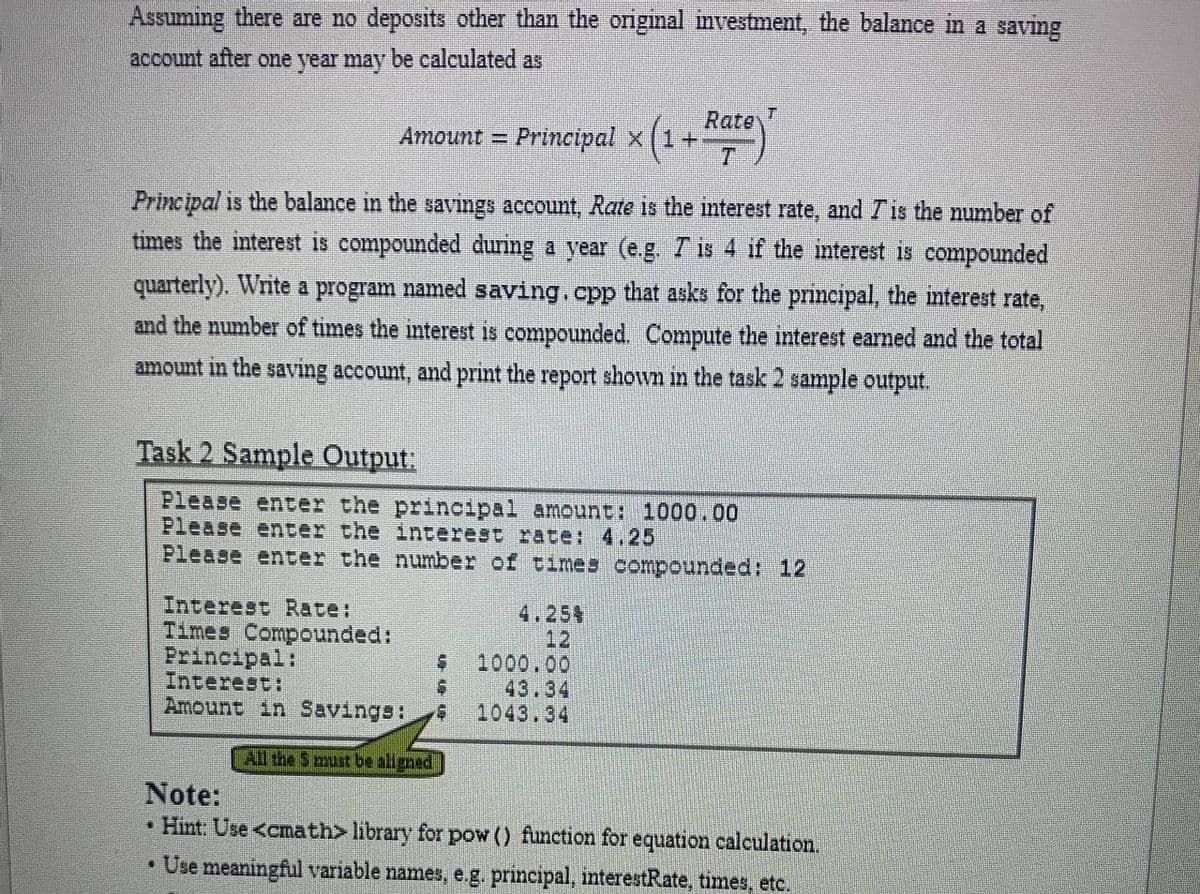 Assuming there are no deposits other than the original investment, the balance in a saving
account after one year may be calculated as
Rate
Amount = Principal x (1+
%3D
T.
Principal is the balance in the savings account, Rate is the nterest rate, and Tis the number of
times the interest is compounded during a year (e.g Tis 4 if the interest is compounded
quarterly). Write a program named saving.cpp that asks for the principal, the mterest rate,
and the number of times the interest is compounded. Compute the interest earned and the total
amount in the saving account, and print the report shown in the task 2 sample output.
Task 2 Sample Output:
Please enter the principal amount: 1000.00
Please enter the interest rate: 4.25
Please enter the number of times compounded: 12
Interest Rate:
Times Compounded:
Principal:
Interest:
Amount in Savings:
4.254
12
1000.00
43.34
1043.34
All the S must be aligned
Note:
• Hint: Use <emath> library for pow () function for equation calculation.
• Use meaningful variable names, e.g. principal, interestRate, times, etc.
