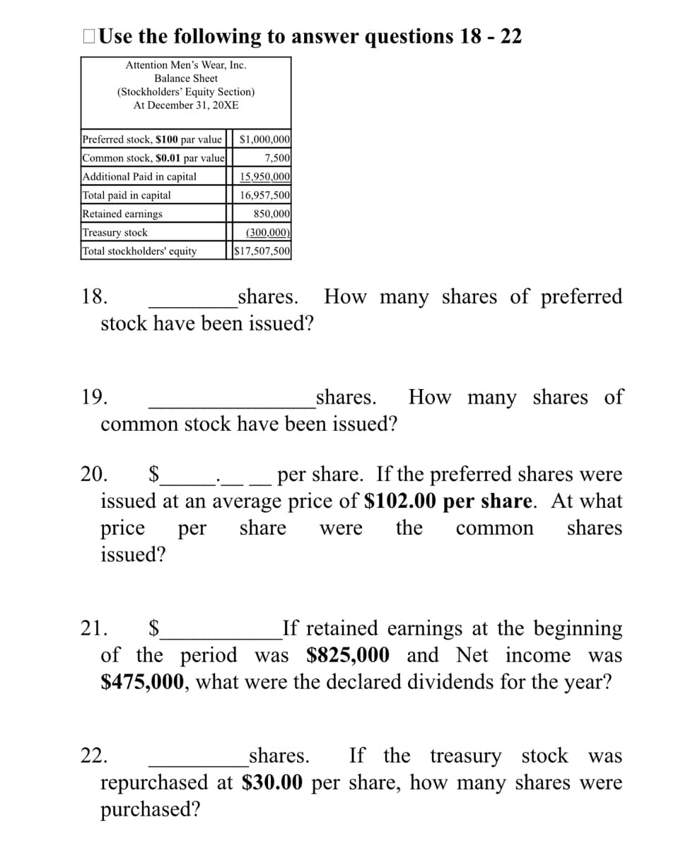 OUse the following to answer questions 18 - 22
Attention Men's Wear, Inc.
Balance Sheet
(Stockholders' Equity Section)
At December 31, 20XE
Preferred stock, $100 par value
$1,000,000
Common stock, $0.01 par value
7,500
Additional Paid in capital
15,950,000
Total paid in capital
16,957,500
Retained earnings
850,000
Treasury stock
(300,000)
Total stockholders' equity
$17,507,500
18.
shares.
How many shares of preferred
stock have been issued?
19.
shares.
How many shares of
common stock have been issued?
$
issued at an average price of $102.00 per share. At what
price
issued?
20.
per share. If the preferred shares were
per
share
were
the
common
shares
If retained earnings at the beginning
of the period was $825,000 and Net income was
$475,000, what were the declared dividends for the year?
21.
2$
22.
shares.
If the treasury stock
was
repurchased at $30.00 per share, how many shares were
purchased?

