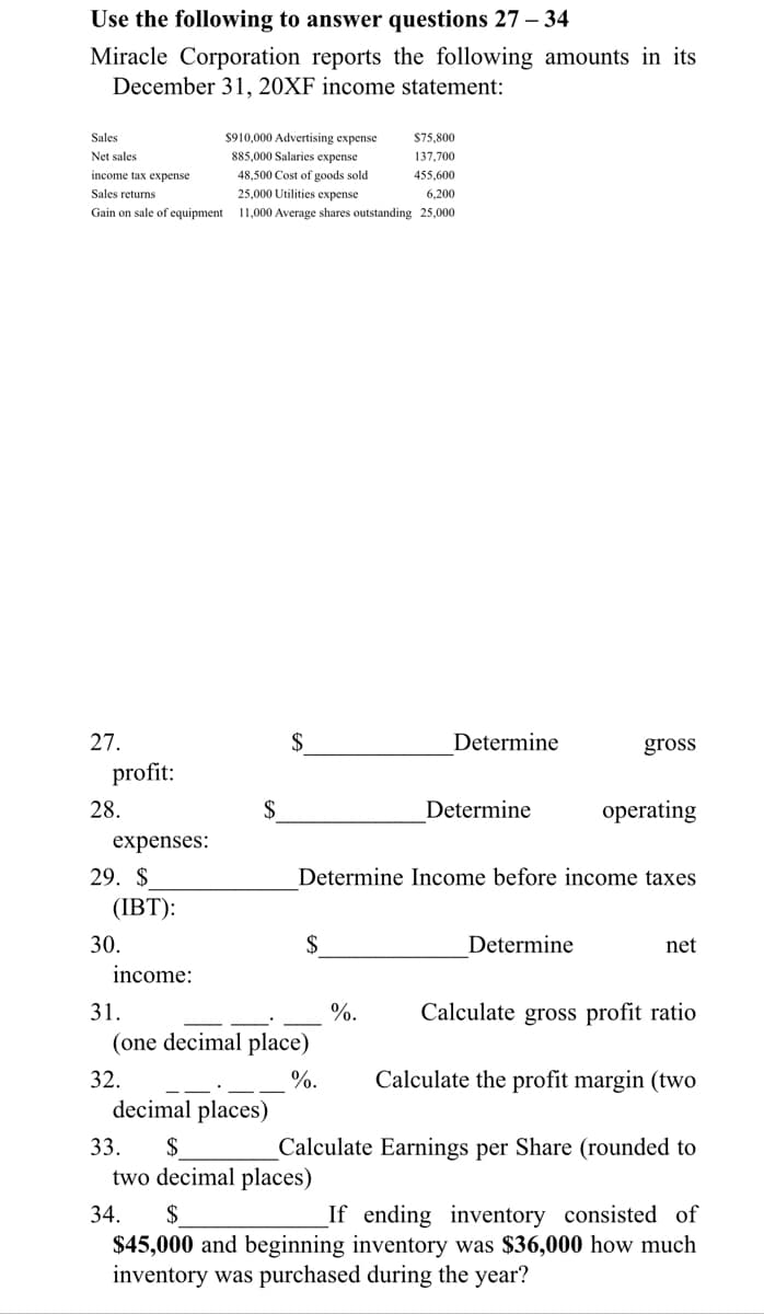 Use the following to answer questions 27 – 34
Miracle Corporation reports the following amounts in its
December 31, 20XF income statement:
Sales
$910.000 Advertising expense
$75.800
Net sales
885,000 Salaries expense
137,700
income tax expense
48,500 Cost of goods sold
455,600
Sales returns
25.000 Utilities expense
6,200
Gain on sale of equipment
11,000 Average shares outstanding 25,000
27.
$
Determine
gross
profit:
28.
$
Determine
operating
expenses:
29. $
Determine Income before income taxes
(IBT):
30.
$
Determine
net
income:
31.
%.
Calculate gross profit ratio
(one decimal place)
Calculate the profit margin (two
%.
decimal places)
32.
33.
$
Calculate Earnings per Share (rounded to
two decimal places)
34.
$
If ending inventory consisted of
$45,000 and beginning inventory was $36,000 how much
inventory was purchased during the year?
