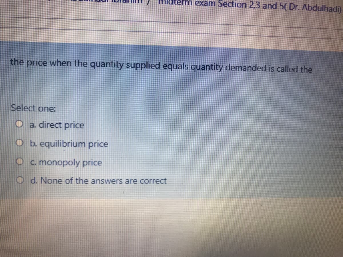nlaterm exam Section 2,3 and 5( Dr. Abdulhadi)
the price when the quantity supplied equals quantity demanded is called the
Select one:
a. direct price
O b. equilibrium price
Oc. monopoly price
O d. None of the answers are correct
