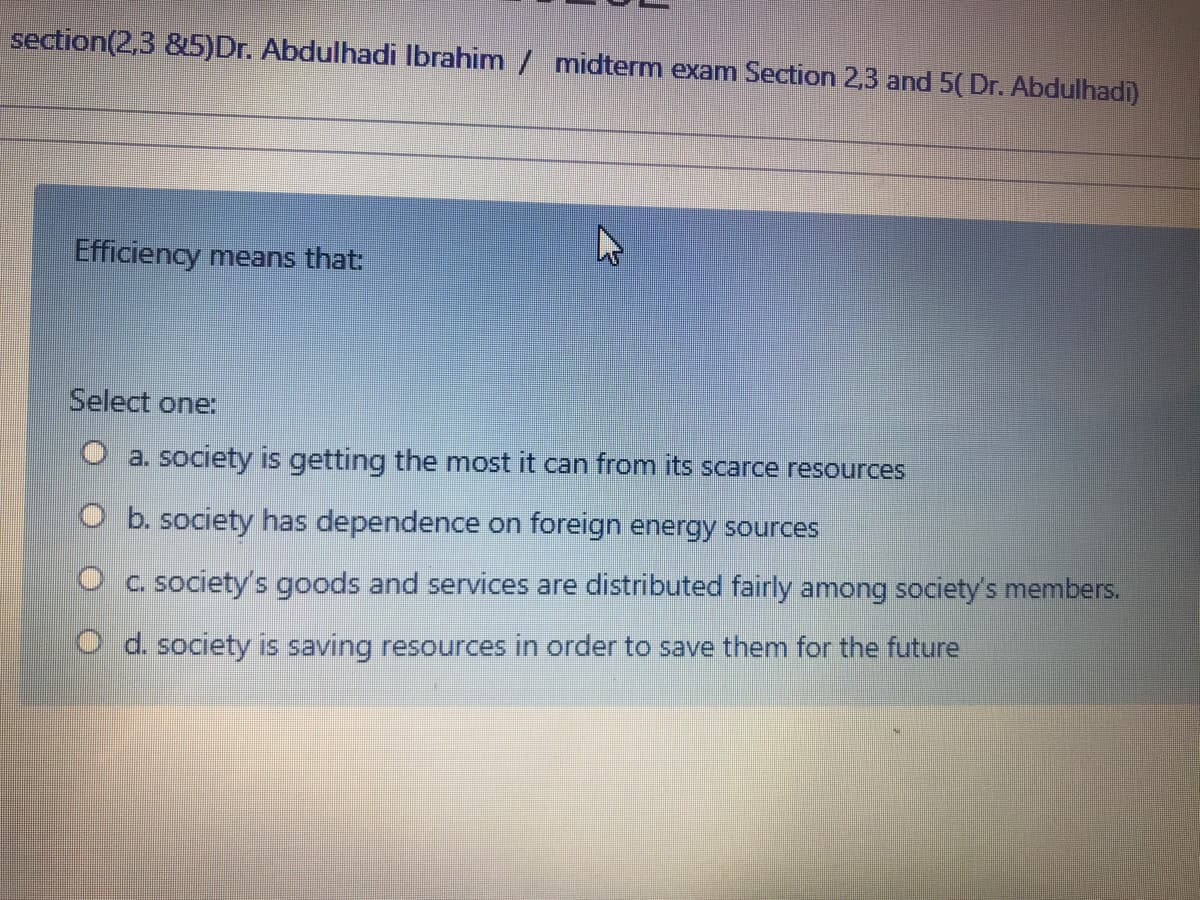 section(2,3 &5)Dr. Abdulhadi Ibrahim / midterm exam Section 2,3 and 5(Dr. Abdulhadi)
Efficiency means that:
Select one:
O a. society is getting the most it can from its scarce resources
O b. society has dependence on foreign energy sources
O c. society's goods and services are distributed fairly among society's members.
O d. society is saving resources in order to save them for the future

