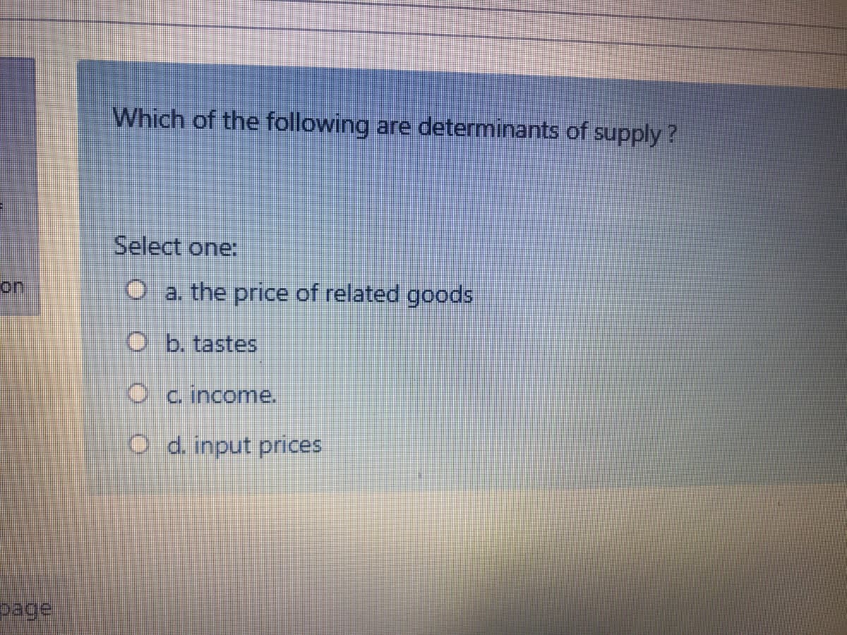 Which of the following are determinants of supply?
Select one:
on
O a. the price of related goods
O b. tastes
O c income.
O d. input prices
page
