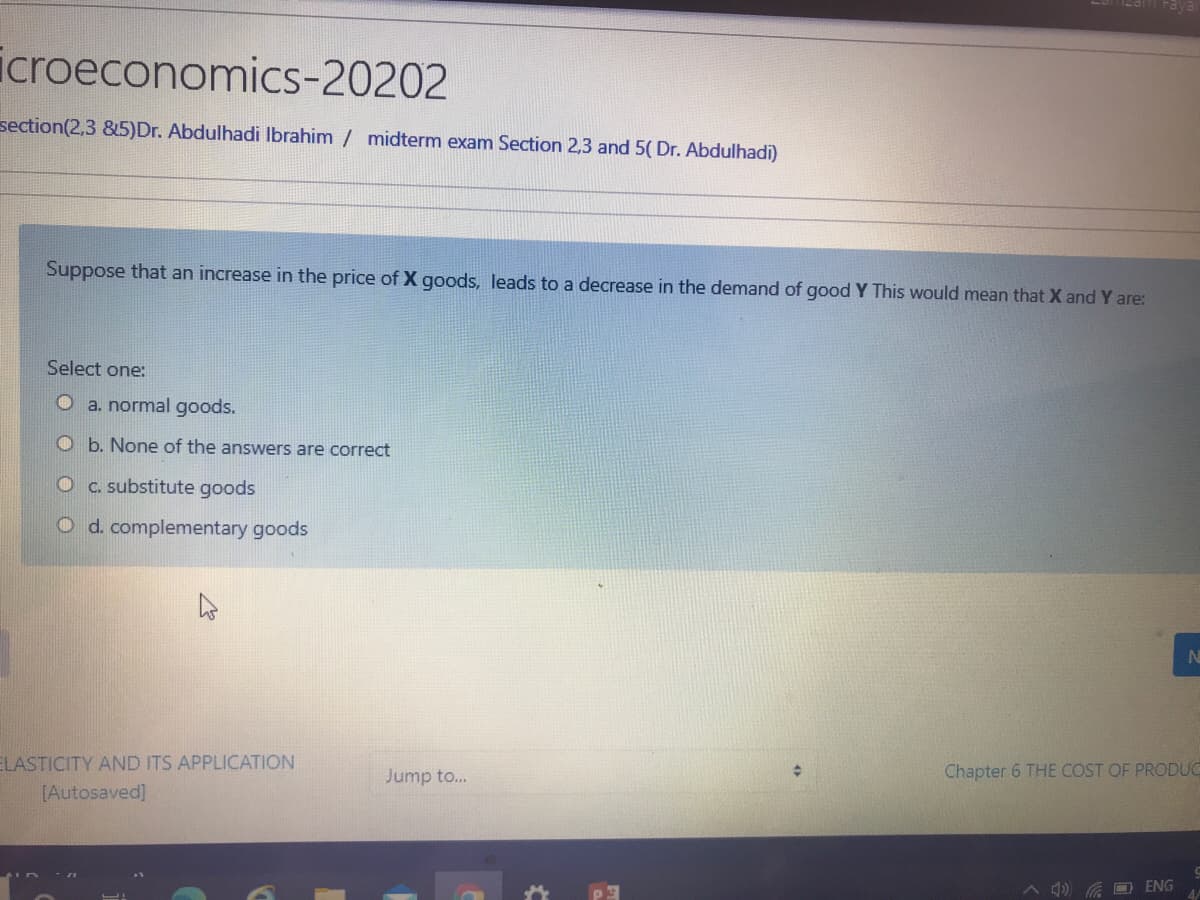 icroeconomics-20202
section(2,3 &5)Dr. Abdulhadi Ibrahim / midterm exam Section 2,3 and 5( Dr. Abdulhadi)
Suppose that an increase in the price of X goods, leads to a decrease in the demand of good Y This would mean that X and Y are:
Select one:
O a. normal goods.
Ob. None of the answers are correct
Oc. substitute goods
O d. complementary goods
ELASTICITY AND ITS APPLICATION
[Autosaved]
Jump to...
Chapter 6 THE COST OF PRODUC
A 4) G D ENG
