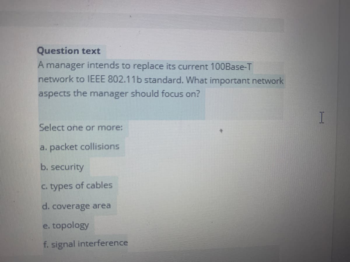 Question text
A manager intends to replace its current 1O0Base-T
network to IEEE 802.11b standard. What important network
aspects the manager should focus on?
Select one or more:
a. packet collisions
b. security
C. types of cables
d. coverage area
e. topology
f. signal interference
