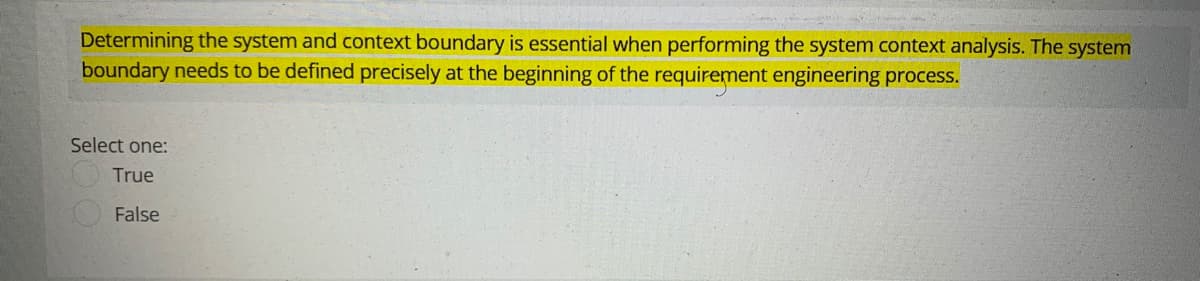 Determining the system and context boundary is essential when performing the system context analysis. The system
boundary needs to be defined precisely at the beginning of the requirement engineering process.
Select one:
True
False
