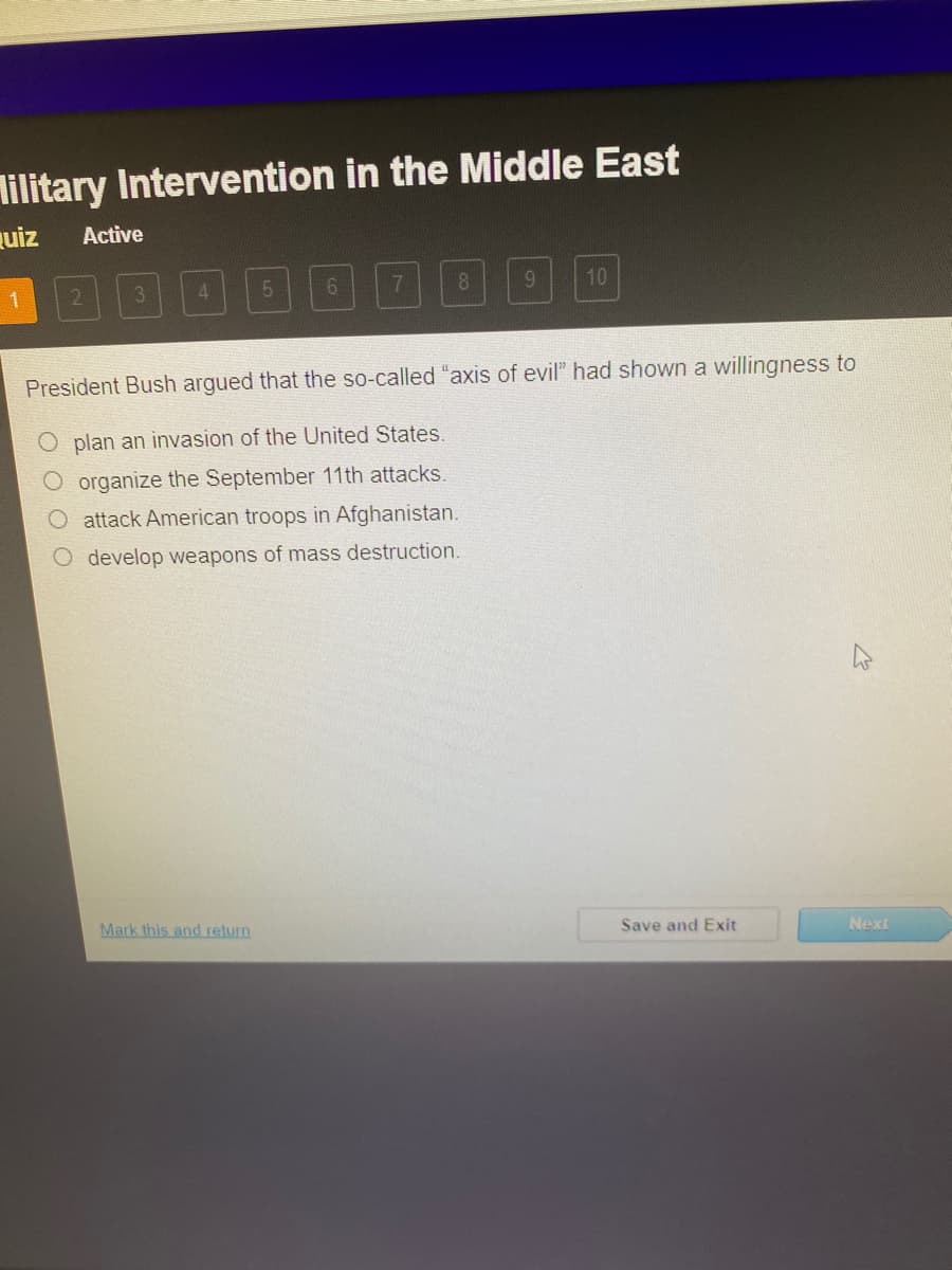 lilitary Intervention in the Middle East
uiz
Active
1
3.
4.
6.
7.
8.
10
President Bush argued that the so-called "axis of evil" had shown a willingness to
O plan an invasion of the United States.
O organize the September 11th attacks.
O attack American troops in Afghanistan.
O develop weapons of mass destruction.
Mark this and return
Save and Exit
Next
