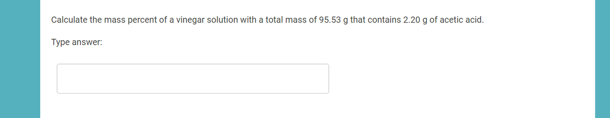Calculate the mass percent of a vinegar solution with a total mass of 95.53 g that contains 2.20 g of acetic acid.
Type answer:
