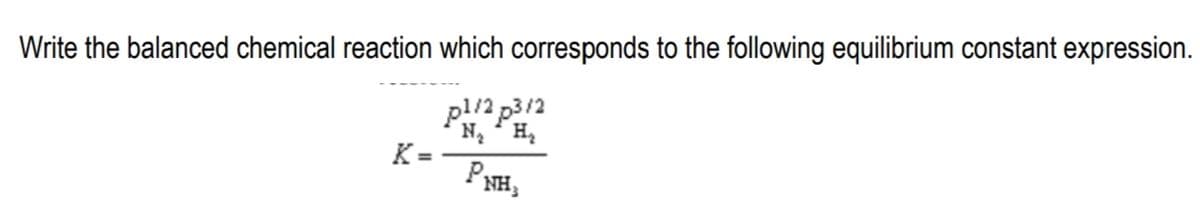 Write the balanced chemical reaction which corresponds to the following equilibrium constant expression.
pl/2 p3/2
N ' H,
K =
