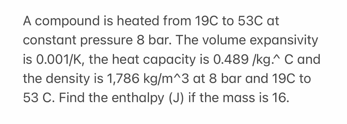 A compound is heated from 19C to 53C at
constant pressure 8 bar. The volume expansivity
is 0.001/K, the heat capacity is 0.489 /kg.^ C and
the density is 1,786 kg/m^3 at 8 bar and 19C to
53 C. Find the enthalpy (J) if the mass is 16.