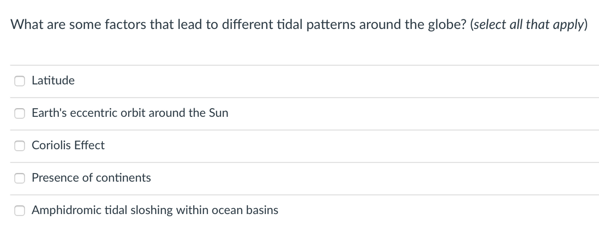What are some factors that lead to different tidal patterns around the globe? (select all that apply)
Latitude
Earth's eccentric orbit around the Sun
Coriolis Effect
Presence of continents
Amphidromic tidal sloshing within ocean basins
