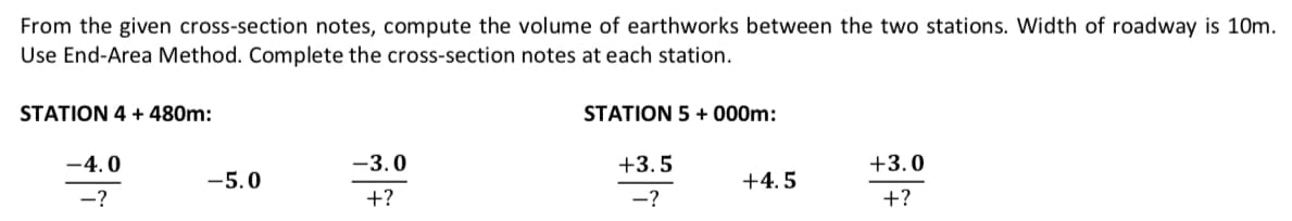 From the given cross-section notes, compute the volume of earthworks between the two stations. Width of roadway is 10m.
Use End-Area Method. Complete the cross-section notes at each station.
STATION 4 + 480m:
-4.0
-?
-5.0
-3.0
+?
STATION 5 +000m:
+3.5
-?
+4.5
+3.0
+?